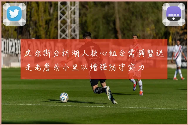 皮尔斯分析湖人核心组合需调整送走老詹或小里以增强防守实力