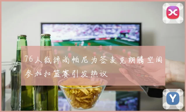 76人裁掉尚帕尼为签麦克朗腾空间参加扣篮赛引发热议