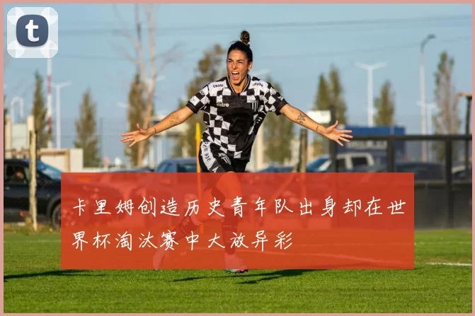 卡里姆创造历史青年队出身却在世界杯淘汰赛中大放异彩