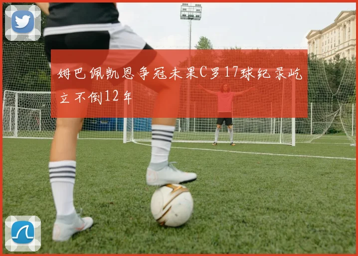 姆巴佩凯恩争冠未果C罗17球纪录屹立不倒12年