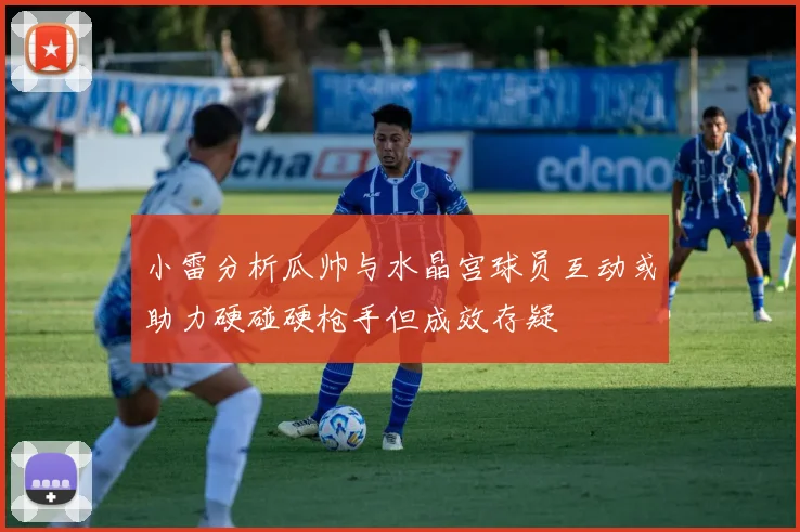 小雷分析瓜帅与水晶宫球员互动或助力硬碰硬枪手但成效存疑