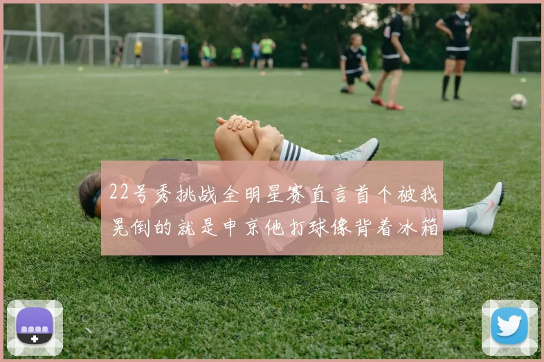 22号秀挑战全明星赛直言首个被我晃倒的就是申京他打球像背着冰箱一样笨重