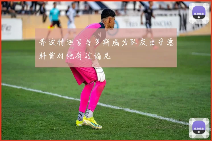 香波特坦言与罗斯成为队友出乎意料曾对他有过偏见