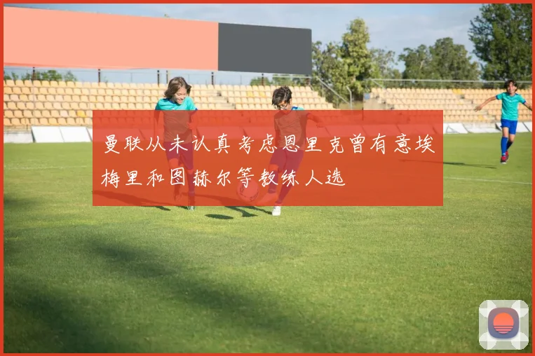 曼联从未认真考虑恩里克曾有意埃梅里和图赫尔等教练人选