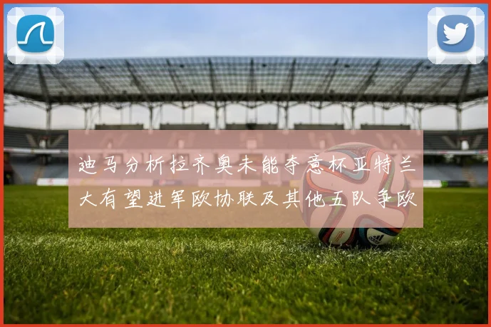 迪马分析拉齐奥未能夺意杯亚特兰大有望进军欧协联及其他五队争欧联资格