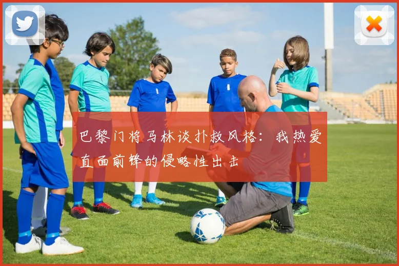 巴黎门将马林谈扑救风格：我热爱直面前锋的侵略性出击