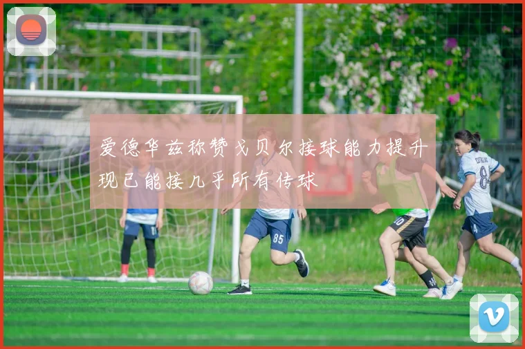 爱德华兹称赞戈贝尔接球能力提升现已能接几乎所有传球