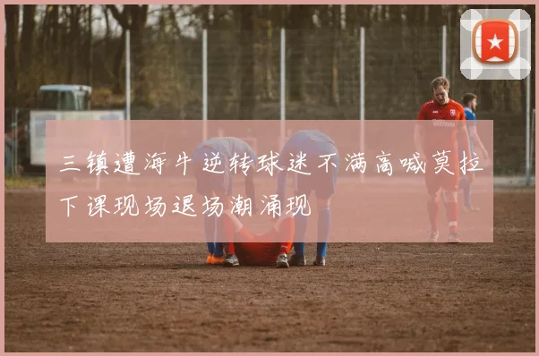 三镇遭海牛逆转球迷不满高喊莫拉下课现场退场潮涌现