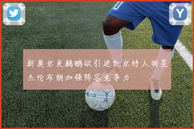 新奥尔良鹈鹕欲引进凯尔特人明星杰伦布朗加强阵容竞争力