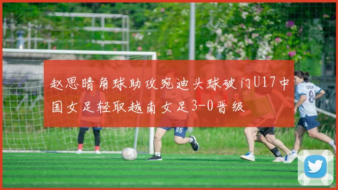 赵思晴角球助攻宛迪头球破门U17中国女足轻取越南女足3-0晋级