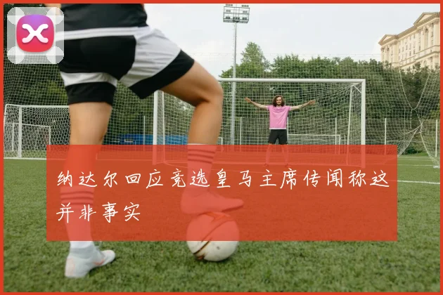 纳达尔回应竞选皇马主席传闻称这并非事实