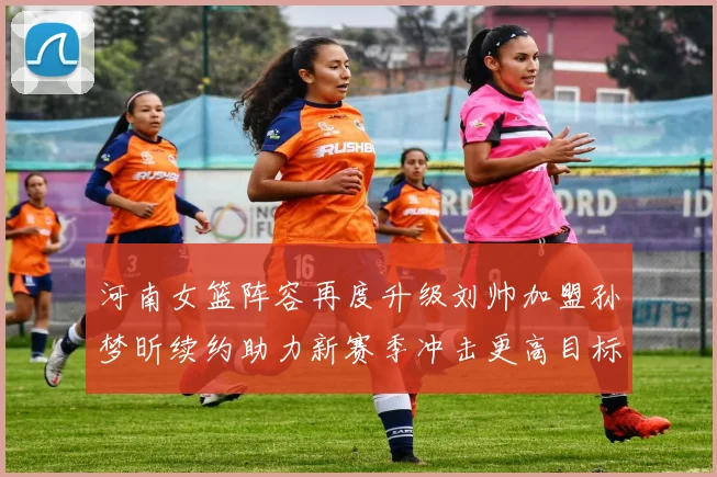 河南女篮阵容再度升级刘帅加盟孙梦昕续约助力新赛季冲击更高目标