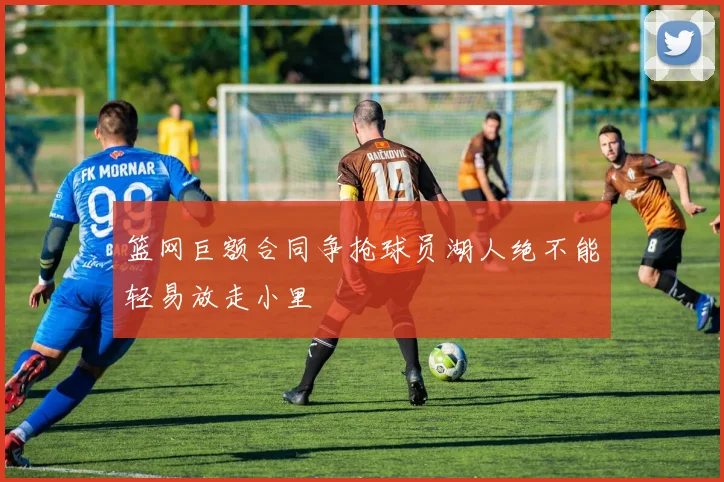 篮网巨额合同争抢球员湖人绝不能轻易放走小里