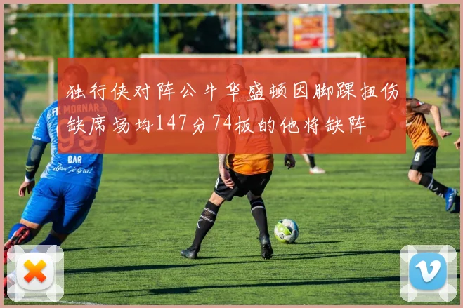 独行侠对阵公牛华盛顿因脚踝扭伤缺席场均147分74板的他将缺阵