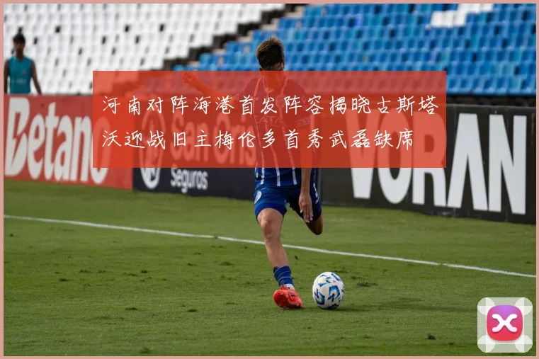 河南对阵海港首发阵容揭晓古斯塔沃迎战旧主梅伦多首秀武磊缺席