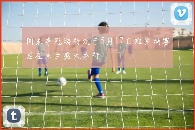 国米夺冠游行定于5月17日维罗纳赛后在米兰盛大举行