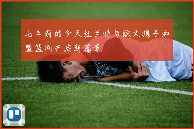 七年前的今天杜兰特与欧文携手加盟篮网开启新篇章