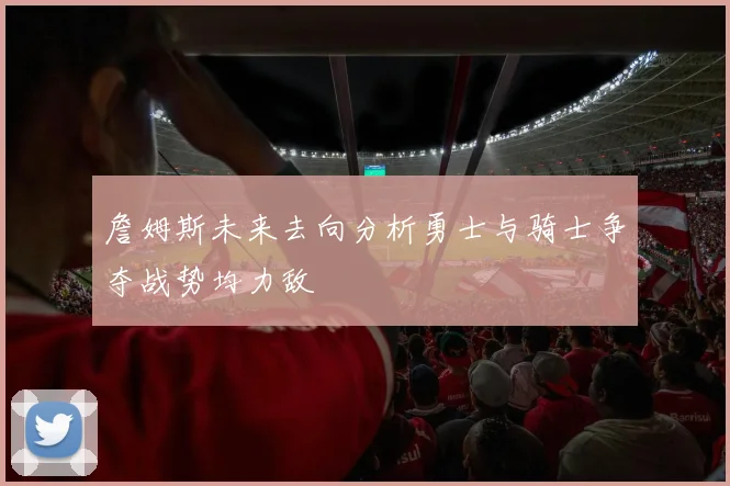 詹姆斯未来去向分析勇士与骑士争夺战势均力敌