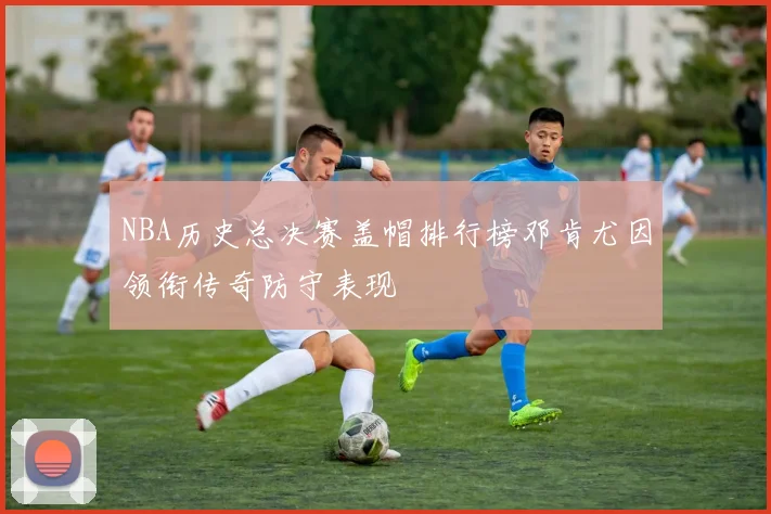 NBA历史总决赛盖帽排行榜邓肯尤因领衔传奇防守表现