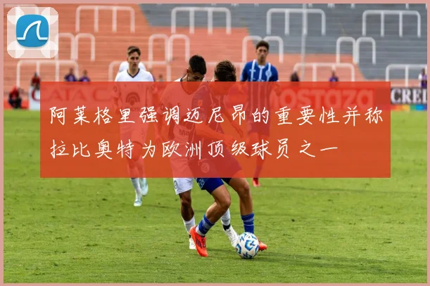 阿莱格里强调迈尼昂的重要性并称拉比奥特为欧洲顶级球员之一