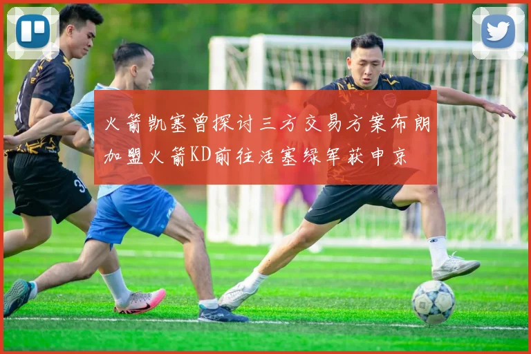 火箭凯塞曾探讨三方交易方案布朗加盟火箭KD前往活塞绿军获申京