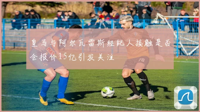 皇马与阿尔瓦雷斯经纪人接触是否会报价15亿引发关注