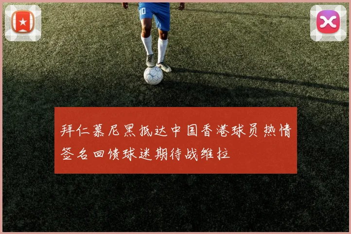 拜仁慕尼黑抵达中国香港球员热情签名回馈球迷期待战维拉